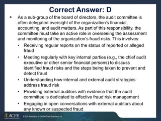Correct Answer: D
As a sub-group of the board of directors, the audit committee is
often delegated oversight of the organization’s financial,
accounting, and audit matters. As part of this responsibility, the
committee must take an active role in overseeing the assessment
and monitoring of the organization’s fraud risks. This involves:

• Receiving regular reports on the status of reported or alleged
fraud
Meeting regularly with key internal parties (e.g., the chief audit
executive or other senior financial persons) to discuss
identified fraud risks and the steps being taken to prevent and
detect fraud
Understanding how internal and external audit strategies
address fraud risk
Providing external auditors with evidence that the audit
committee is dedicated to effective fraud risk management
Engaging in open conversations with external auditors about
any known or suspected fraud
37 of 27
•
•
•
•
© 2016 Association of Certified Fraud Examiners, Inc.
 