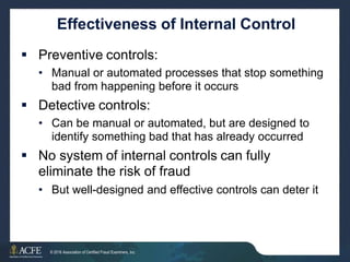 Effectiveness of Internal Control
 Preventive controls:
• Manual or automated processes that stop something
bad from happening before it occurs
 Detective controls:
• Can be manual or automated, but are designed to
identify something bad that has already occurred
 No system of internal controls can fully
eliminate the risk of fraud
• But well-designed and effective controls can deter it
4 of 27
© 2016 Association of Certified Fraud Examiners, Inc.
 