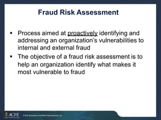 Fraud Risk Assessment
 Process aimed at proactively identifying and
addressing an organization’s vulnerabilities to
internal and external fraud
 The objective of a fraud risk assessment is to
help an organization identify what makes it
most vulnerable to fraud
5 of 27
© 2016 Association of Certified Fraud Examiners, Inc.
 