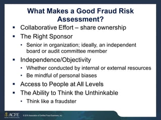 What Makes a Good Fraud Risk
Assessment?
 Collaborative Effort – share ownership
 The Right Sponsor
• Senior in organization; ideally, an independent
board or audit committee member
 Independence/Objectivity
•
•
Whether conducted by internal or external
Be mindful of personal biases
resources
 Access to People at All Levels
 The Ability to Think the Unthinkable
• Think like a fraudster
7 of 27
© 2016 Association of Certified Fraud Examiners, Inc.
 