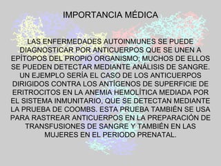 IMPORTANCIA MÉDICA LAS ENFERMEDADES AUTOINMUNES SE PUEDE DIAGNOSTICAR POR ANTICUERPOS QUE SE UNEN A EPÍTOPOS DEL PROPIO ORGANISMO; MUCHOS DE ELLOS SE PUEDEN DETECTAR MEDIANTE ANÁLISIS DE SANGRE. UN EJEMPLO SERÍA EL CASO DE LOS ANTICUERPOS DIRIGIDOS CONTRA LOS ANTÍGENOS DE SUPERFICIE DE ERITROCITOS EN LA ANEMIA HEMOLÍTICA MEDIADA POR EL SISTEMA INMUNITARIO, QUE SE DETECTAN MEDIANTE LA PRUEBA DE COOMBS. ESTA PRUEBA TAMBIÉN SE USA PARA RASTREAR ANTICUERPOS EN LA PREPARACIÓN DE TRANSFUSIONES DE SANGRE Y TAMBIÉN EN LAS MUJERES EN EL PERIODO PRENATAL. 