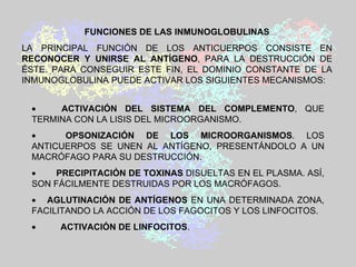            ACTIVACIÓN DEL SISTEMA DEL COMPLEMENTO , QUE TERMINA CON LA LISIS DEL MICROORGANISMO.            OPSONIZACIÓN DE LOS MICROORGANISMOS . LOS ANTICUERPOS SE UNEN AL ANTÍGENO, PRESENTÁNDOLO A UN MACRÓFAGO PARA SU DESTRUCCIÓN.            PRECIPITACIÓN DE TOXINAS  DISUELTAS EN EL PLASMA. ASÍ, SON FÁCILMENTE DESTRUIDAS POR LOS MACRÓFAGOS.        AGLUTINACIÓN DE ANTÍGENOS  EN UNA DETERMINADA ZONA, FACILITANDO LA ACCIÓN DE LOS FAGOCITOS Y LOS LINFOCITOS.            ACTIVACIÓN DE LINFOCITOS . FUNCIONES DE LAS INMUNOGLOBULINAS LA PRINCIPAL FUNCIÓN DE LOS ANTICUERPOS CONSISTE EN  RECONOCER Y UNIRSE AL ANTÍGENO , PARA LA DESTRUCCIÓN DE ÉSTE. PARA CONSEGUIR ESTE FIN, EL DOMINIO CONSTANTE DE LA INMUNOGLOBULINA PUEDE ACTIVAR LOS SIGUIENTES MECANISMOS: 