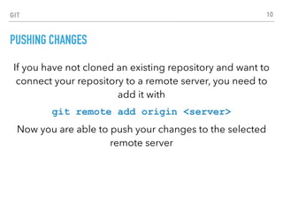 GIT
PUSHING CHANGES
If you have not cloned an existing repository and want to
connect your repository to a remote server, you need to
add it with
git remote add origin <server>
Now you are able to push your changes to the selected
remote server
10
 
