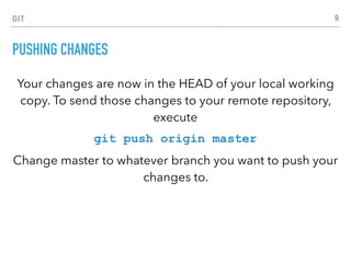 GIT
PUSHING CHANGES
Your changes are now in the HEAD of your local working
copy. To send those changes to your remote repository,
execute
git push origin master
Change master to whatever branch you want to push your
changes to.
9
 