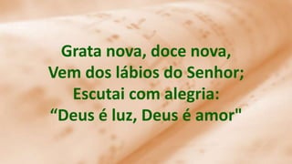 Grata nova, doce nova,
Vem dos lábios do Senhor;
Escutai com alegria:
“Deus é luz, Deus é amor"
 