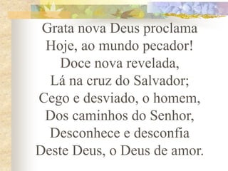Grata nova Deus proclama
Hoje, ao mundo pecador!
Doce nova revelada,
Lá na cruz do Salvador;
Cego e desviado, o homem,
Dos caminhos do Senhor,
Desconhece e desconfia
Deste Deus, o Deus de amor.
 