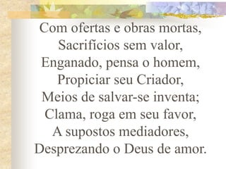 Com ofertas e obras mortas,
Sacrifícios sem valor,
Enganado, pensa o homem,
Propiciar seu Criador,
Meios de salvar-se inventa;
Clama, roga em seu favor,
A supostos mediadores,
Desprezando o Deus de amor.
 