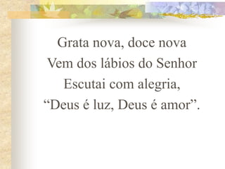 Grata nova, doce nova
Vem dos lábios do Senhor
Escutai com alegria,
“Deus é luz, Deus é amor”.
 