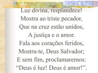 Luz divina, resplandece!
Mostra ao triste pecador,
Que na cruz estão unidos,
A justiça e o amor.
Fala aos corações feridos,
Mostra-te, Deus Salvador;
E sem fim, proclamaremos:
“Deus é luz! Deus é amor!”.
 