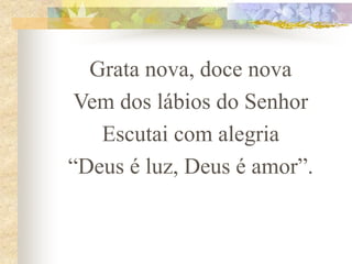 Grata nova, doce nova
Vem dos lábios do Senhor
Escutai com alegria
“Deus é luz, Deus é amor”.
 