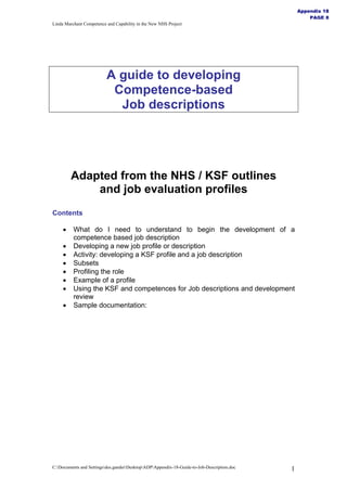 Appendix 18
                                                                                                    PAGE 8
Linda Marchant Competence and Capability in the New NHS Project




                          A guide to developing
                           Competence-based
                            Job descriptions




         Adapted from the NHS / KSF outlines
             and job evaluation profiles
Contents

     •    What do I need to understand to begin the development of a
          competence based job description
     •    Developing a new job profile or description
     •    Activity: developing a KSF profile and a job description
     •    Subsets
     •    Profiling the role
     •    Example of a profile
     •    Using the KSF and competences for Job descriptions and development
          review
     •    Sample documentation:




C:Documents and Settingsdes.ganderDesktopADPAppendix-18-Guide-to-Job-Description.doc   1
 