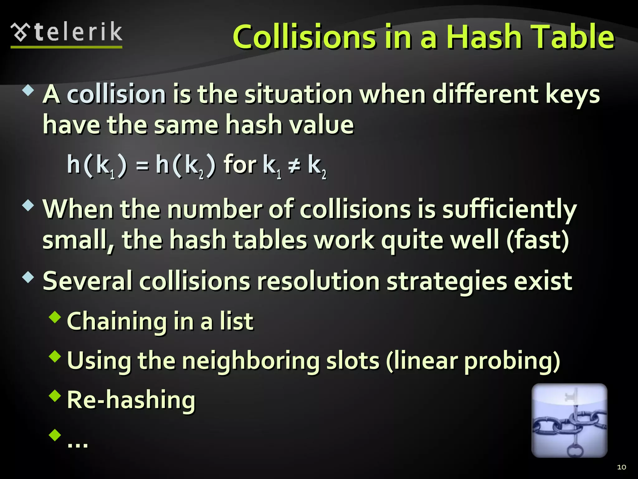 CCoolllliissiioonnss iinn aa HHaasshh TTaabbllee 
AA ccoolllliissiioonn iiss tthhee ssiittuuaattiioonn wwhheenn ddiiffffeerreenntt kkeeyyss 
hhaavvee tthhee ssaammee hhaasshh vvaalluuee 
hh((kk11)) == hh((kk22)) ffoorr kk11 ≠≠ kk22 
WWhheenn tthhee nnuummbbeerr ooff ccoolllliissiioonnss iiss ssuuffffiicciieennttllyy 
ssmmaallll,, tthhee hhaasshh ttaabblleess wwoorrkk qquuiittee wweellll ((ffaasstt)) 
 SSeevveerraall ccoolllliissiioonnss rreessoolluuttiioonn ssttrraatteeggiieess eexxiisstt 
CChhaaiinniinngg iinn aa lliisstt 
UUssiinngg tthhee nneeiigghhbboorriinngg sslloottss ((lliinneeaarr pprroobbiinngg)) 
RRee--hhaasshhiinngg 
...... 
10 
 
