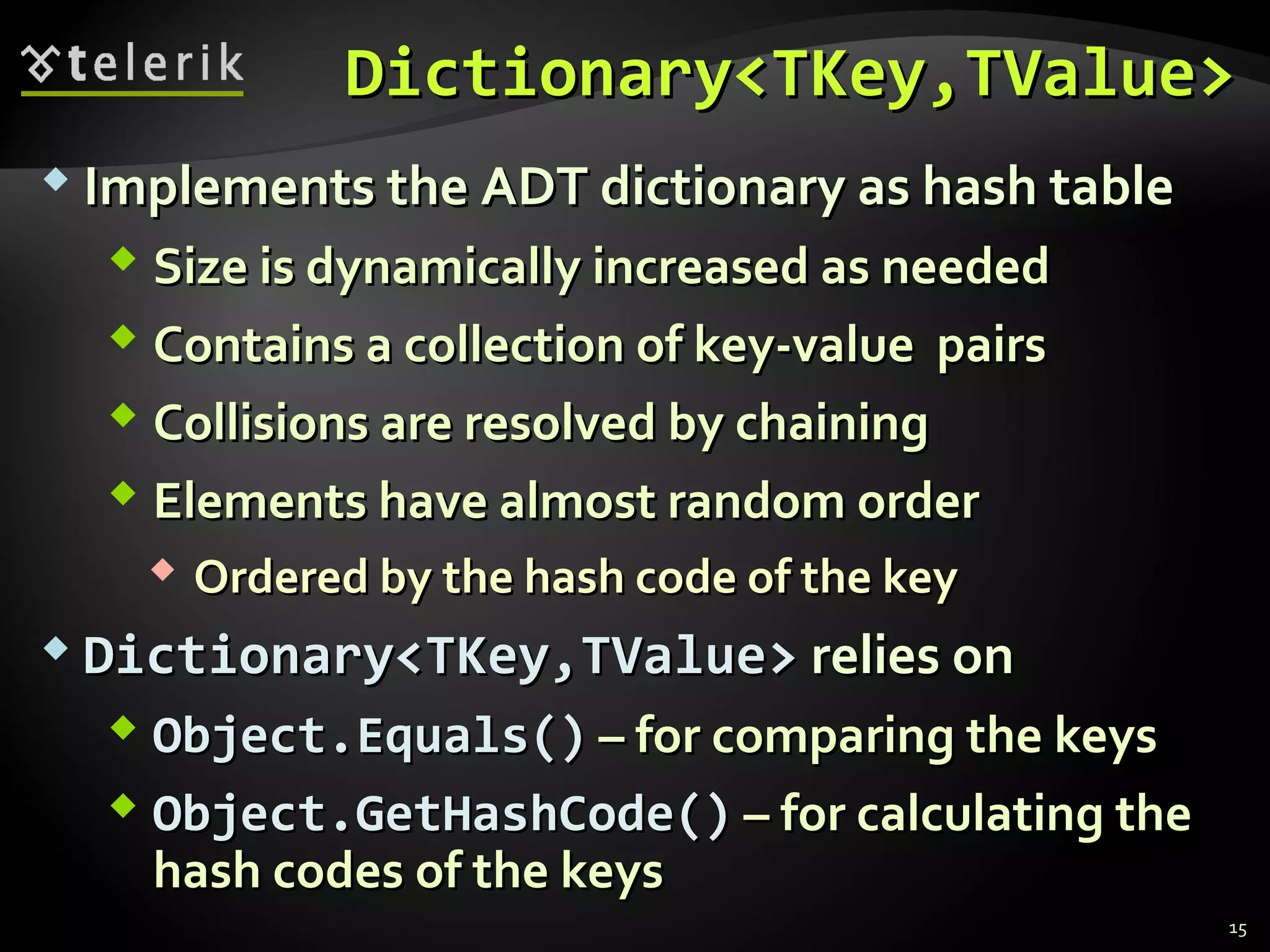 DDiiccttiioonnaarryy<<TTKKeeyy,,TTVVaalluuee>> 
 IImmpplleemmeennttss tthhee AADDTT ddiiccttiioonnaarryy aass hhaasshh ttaabbllee 
 SSiizzee iiss ddyynnaammiiccaallllyy iinnccrreeaasseedd aass nneeeeddeedd 
 CCoonnttaaiinnss aa ccoolllleeccttiioonn ooff kkeeyy--vvaalluuee ppaaiirrss 
 CCoolllliissiioonnss aarree rreessoollvveedd bbyy cchhaaiinniinngg 
 EElleemmeennttss hhaavvee aallmmoosstt rraannddoomm oorrddeerr 
 OOrrddeerreedd bbyy tthhee hhaasshh ccooddee ooff tthhee kkeeyy 
 DDiiccttiioonnaarryy<<TTKKeeyy,,TTVVaalluuee>> rreelliieess oonn 
 OObbjjeecctt..EEqquuaallss(()) –– ffoorr ccoommppaarriinngg tthhee kkeeyyss 
 OObbjjeecctt..GGeettHHaasshhCCooddee(()) –– ffoorr ccaallccuullaattiinngg tthhee 
hhaasshh ccooddeess ooff tthhee kkeeyyss 
15 
 
