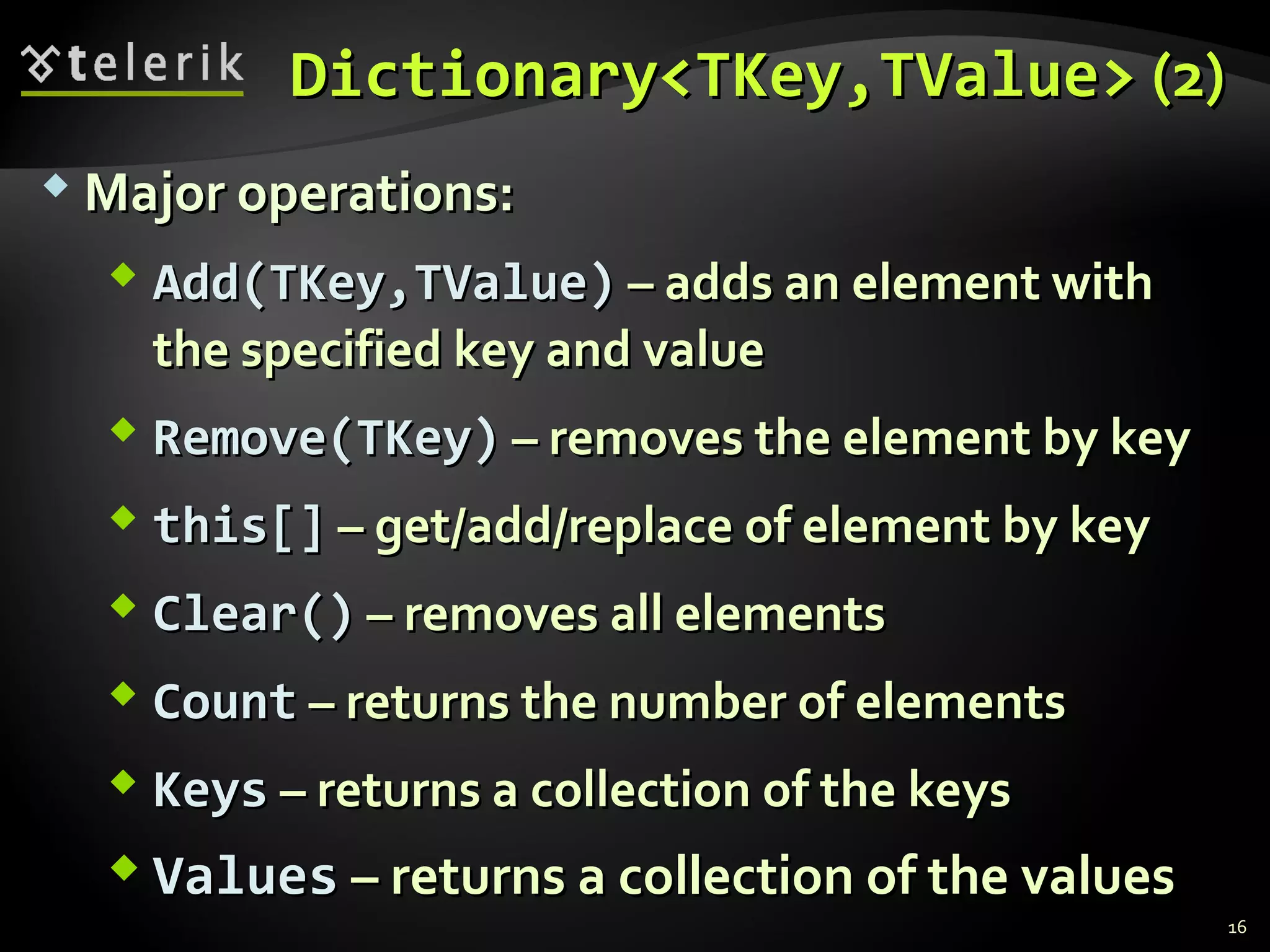 DDiiccttiioonnaarryy<<TTKKeeyy,,TTVVaalluuee>> ((22)) 
MMaajjoorr ooppeerraattiioonnss:: 
 AAdddd((TTKKeeyy,,TTVVaalluuee)) –– aaddddss aann eelleemmeenntt wwiitthh 
tthhee ssppeecciiffiieedd kkeeyy aanndd vvaalluuee 
 RReemmoovvee((TTKKeeyy)) –– rreemmoovveess tthhee eelleemmeenntt bbyy kkeeyy 
 tthhiiss[[]] –– ggeett//aadddd//rreeppllaaccee ooff eelleemmeenntt bbyy kkeeyy 
 CClleeaarr(()) –– rreemmoovveess aallll eelleemmeennttss 
 CCoouunntt –– rreettuurrnnss tthhee nnuummbbeerr ooff eelleemmeennttss 
 KKeeyyss –– rreettuurrnnss aa ccoolllleeccttiioonn ooff tthhee kkeeyyss 
VVaalluueess –– rreettuurrnnss aa ccoolllleeccttiioonn ooff tthhee vvaalluueess 
16 
 