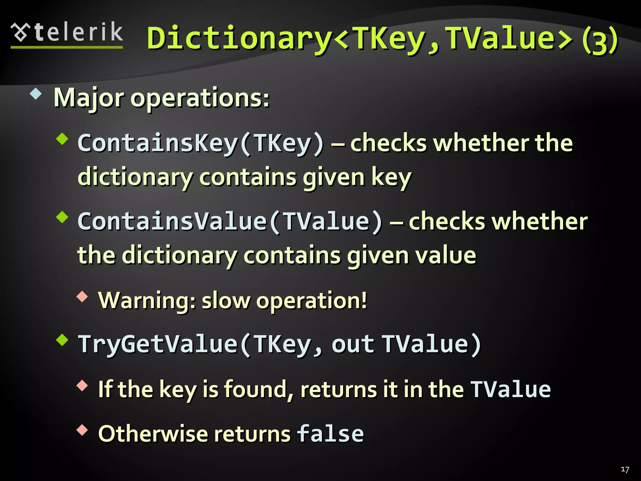 DDiiccttiioonnaarryy<<TTKKeeyy,,TTVVaalluuee>> ((33)) 
 MMaajjoorr ooppeerraattiioonnss:: 
 CCoonnttaaiinnssKKeeyy((TTKKeeyy)) –– cchheecckkss wwhheetthheerr tthhee 
ddiiccttiioonnaarryy ccoonnttaaiinnss ggiivveenn kkeeyy 
 CCoonnttaaiinnssVVaalluuee((TTVVaalluuee)) –– cchheecckkss wwhheetthheerr 
tthhee ddiiccttiioonnaarryy ccoonnttaaiinnss ggiivveenn vvaalluuee 
 WWaarrnniinngg:: ssllooww ooppeerraattiioonn!! 
 TTrryyGGeettVVaalluuee((TTKKeeyy,, oouutt TTVVaalluuee)) 
 IIff tthhee kkeeyy iiss ffoouunndd,, rreettuurrnnss iitt iinn tthhee TTVVaalluuee 
 OOtthheerrwwiissee rreettuurrnnss ffaallssee 
17 
 