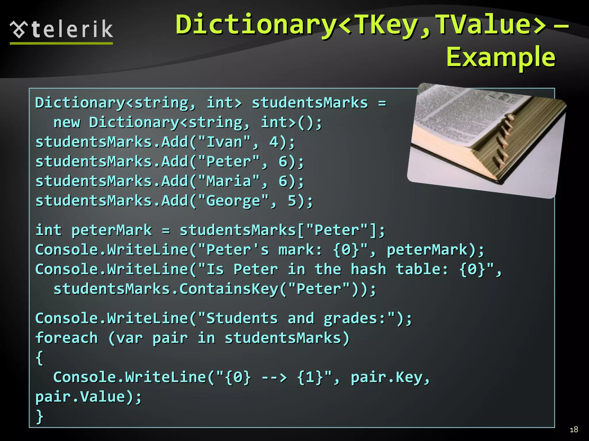 DDiiccttiioonnaarryy<<TTKKeeyy,,TTVVaalluuee>> –– 
EExxaammppllee 
DDiiccttiioonnaarryy<<ssttrriinngg,, iinntt>> ssttuuddeennttssMMaarrkkss == 
nneeww DDiiccttiioonnaarryy<<ssttrriinngg,, iinntt>>(());; 
ssttuuddeennttssMMaarrkkss..AAdddd((""IIvvaann"",, 44));; 
ssttuuddeennttssMMaarrkkss..AAdddd((""PPeetteerr"",, 66));; 
ssttuuddeennttssMMaarrkkss..AAdddd((""MMaarriiaa"",, 66));; 
ssttuuddeennttssMMaarrkkss..AAdddd((""GGeeoorrggee"",, 55));; 
iinntt ppeetteerrMMaarrkk == ssttuuddeennttssMMaarrkkss[[""PPeetteerr""]];; 
CCoonnssoollee..WWrriitteeLLiinnee((""PPeetteerr''ss mmaarrkk:: {{00}}"",, ppeetteerrMMaarrkk));; 
CCoonnssoollee..WWrriitteeLLiinnee((""IIss PPeetteerr iinn tthhee hhaasshh ttaabbllee:: {{00}}"",, 
ssttuuddeennttssMMaarrkkss..CCoonnttaaiinnssKKeeyy((""PPeetteerr""))));; 
CCoonnssoollee..WWrriitteeLLiinnee((""SSttuuddeennttss aanndd ggrraaddeess::""));; 
ffoorreeaacchh ((vvaarr ppaaiirr iinn ssttuuddeennttssMMaarrkkss)) 
{{ 
CCoonnssoollee..WWrriitteeLLiinnee((""{{00}} ---->> {{11}}"",, ppaaiirr..KKeeyy,, 
ppaaiirr..VVaalluuee));; 
}} 
18 
 