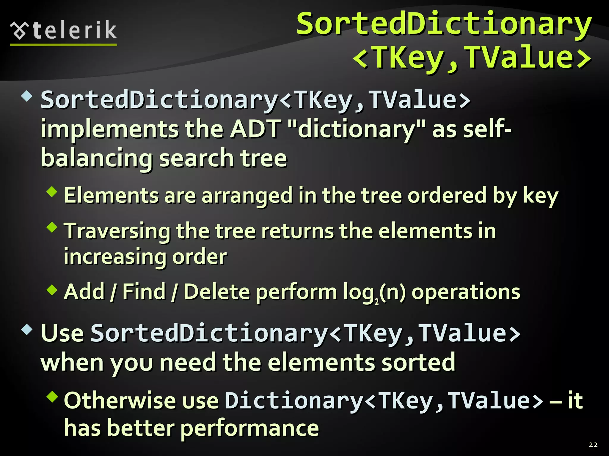 SSoorrtteeddDDiiccttiioonnaarryy 
<<TTKKeeyy,,TTVVaalluuee>> 
 SSoorrtteeddDDiiccttiioonnaarryy<<TTKKeeyy,,TTVVaalluuee>> 
iimmpplleemmeennttss tthhee AADDTT ""ddiiccttiioonnaarryy"" aass sseellff-- 
bbaallaanncciinngg sseeaarrcchh ttrreeee 
EElleemmeennttss aarree aarrrraannggeedd iinn tthhee ttrreeee oorrddeerreedd bbyy kkeeyy 
TTrraavveerrssiinngg tthhee ttrreeee rreettuurrnnss tthhee eelleemmeennttss iinn 
iinnccrreeaassiinngg oorrddeerr 
AAdddd // FFiinndd // DDeelleettee ppeerrffoorrmm lloogg22((nn)) ooppeerraattiioonnss 
UUssee SSoorrtteeddDDiiccttiioonnaarryy<<TTKKeeyy,,TTVVaalluuee>> 
wwhheenn yyoouu nneeeedd tthhee eelleemmeennttss ssoorrtteedd 
OOtthheerrwwiissee uussee DDiiccttiioonnaarryy<<TTKKeeyy,,TTVVaalluuee>> –– iitt 
hhaass bbeetttteerr ppeerrffoorrmmaannccee 
22 
 