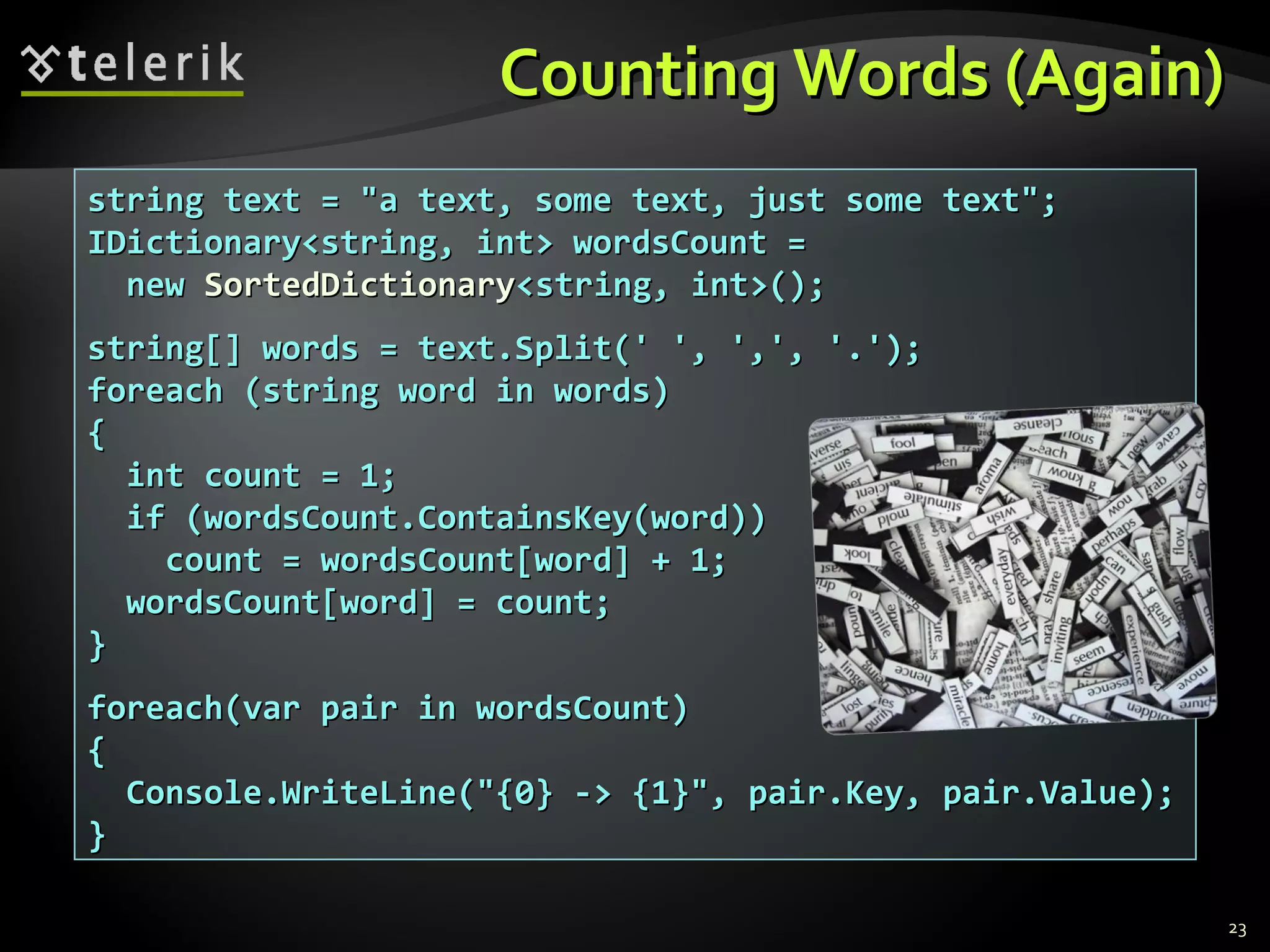 CCoouunnttiinngg WWoorrddss ((AAggaaiinn)) 
ssttrriinngg tteexxtt == ""aa tteexxtt,, ssoommee tteexxtt,, jjuusstt ssoommee tteexxtt"";; 
IIDDiiccttiioonnaarryy<<ssttrriinngg,, iinntt>> wwoorrddssCCoouunntt == 
nneeww SSoorrtteeddDDiiccttiioonnaarryy<<ssttrriinngg,, iinntt>>(());; 
ssttrriinngg[[]] wwoorrddss == tteexxtt..SSpplliitt((' ',, ',,',, '..'));; 
ffoorreeaacchh ((ssttrriinngg wwoorrdd iinn wwoorrddss)) 
{{ 
iinntt ccoouunntt == 11;; 
iiff ((wwoorrddssCCoouunntt..CCoonnttaaiinnssKKeeyy((wwoorrdd)))) 
ccoouunntt == wwoorrddssCCoouunntt[[wwoorrdd]] ++ 11;; 
wwoorrddssCCoouunntt[[wwoorrdd]] == ccoouunntt;; 
}} 
ffoorreeaacchh((vvaarr ppaaiirr iinn wwoorrddssCCoouunntt)) 
{{ 
CCoonnssoollee..WWrriitteeLLiinnee((""{{00}} -->> {{11}}"",, ppaaiirr..KKeeyy,, ppaaiirr..VVaalluuee));; 
}} 
23 
 