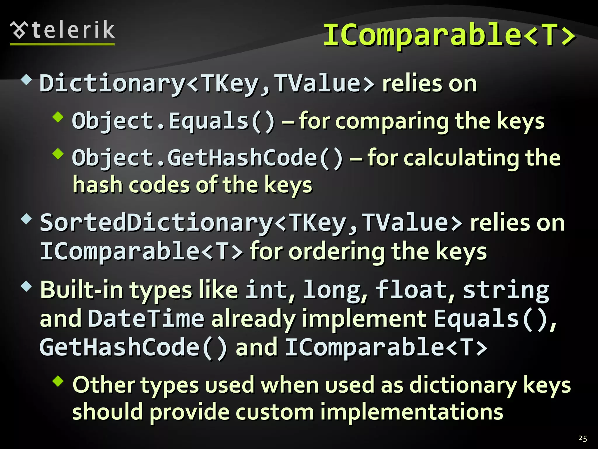 IICCoommppaarraabbllee<<TT>> 
 DDiiccttiioonnaarryy<<TTKKeeyy,,TTVVaalluuee>> rreelliieess oonn 
 OObbjjeecctt..EEqquuaallss(()) –– ffoorr ccoommppaarriinngg tthhee kkeeyyss 
 OObbjjeecctt..GGeettHHaasshhCCooddee(()) –– ffoorr ccaallccuullaattiinngg tthhee 
hhaasshh ccooddeess ooff tthhee kkeeyyss 
 SSoorrtteeddDDiiccttiioonnaarryy<<TTKKeeyy,,TTVVaalluuee>> rreelliieess oonn 
IICCoommppaarraabbllee<<TT>> ffoorr oorrddeerriinngg tthhee kkeeyyss 
 BBuuiilltt--iinn ttyyppeess lliikkee iinntt,, lloonngg,, ffllooaatt,, ssttrriinngg 
aanndd DDaatteeTTiimmee aallrreeaaddyy iimmpplleemmeenntt EEqquuaallss(()),, 
GGeettHHaasshhCCooddee(()) aanndd IICCoommppaarraabbllee<<TT>> 
 OOtthheerr ttyyppeess uusseedd wwhheenn uusseedd aass ddiiccttiioonnaarryy kkeeyyss 
sshhoouulldd pprroovviiddee ccuussttoomm iimmpplleemmeennttaattiioonnss 
25 
 