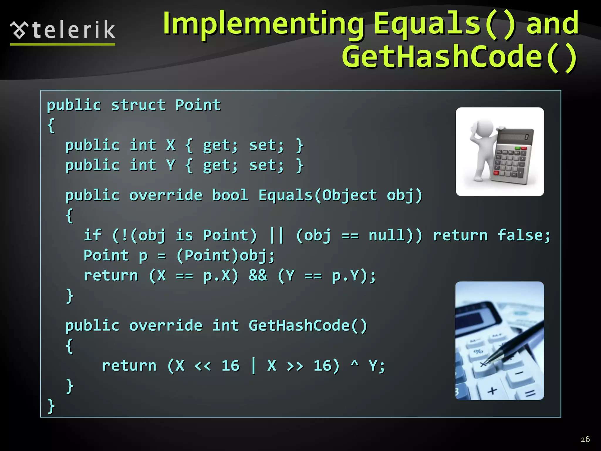 IImmpplleemmeennttiinngg EEqquuaallss(()) aanndd 
GGeettHHaasshhCCooddee(()) 
26 
ppuubblliicc ssttrruucctt PPooiinntt 
{{ 
ppuubblliicc iinntt XX {{ ggeett;; sseett;; }} 
ppuubblliicc iinntt YY {{ ggeett;; sseett;; }} 
ppuubblliicc oovveerrrriiddee bbooooll EEqquuaallss((OObbjjeecctt oobbjj)) 
{{ 
iiff ((!!((oobbjj iiss PPooiinntt)) |||| ((oobbjj ==== nnuullll)))) rreettuurrnn ffaallssee;; 
PPooiinntt pp == ((PPooiinntt))oobbjj;; 
rreettuurrnn ((XX ==== pp..XX)) &&&& ((YY ==== pp..YY));; 
}} 
ppuubblliicc oovveerrrriiddee iinntt GGeettHHaasshhCCooddee(()) 
{{ 
rreettuurrnn ((XX <<<< 1166 || XX >>>> 1166)) ^^ YY;; 
}} 
}} 
 
