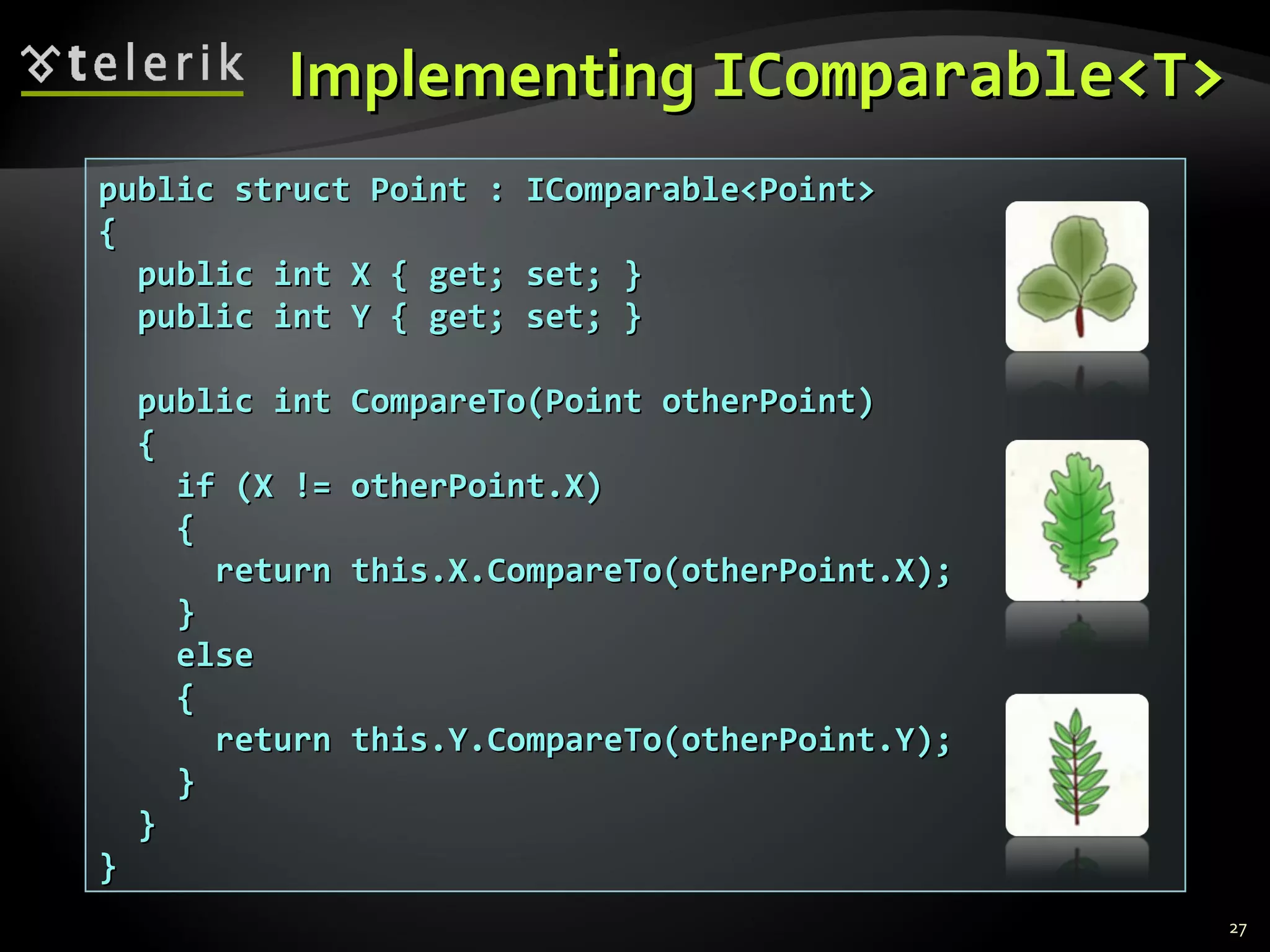 IImmpplleemmeennttiinngg IICCoommppaarraabbllee<<TT>> 
27 
ppuubblliicc ssttrruucctt PPooiinntt :: IICCoommppaarraabbllee<<PPooiinntt>> 
{{ 
ppuubblliicc iinntt XX {{ ggeett;; sseett;; }} 
ppuubblliicc iinntt YY {{ ggeett;; sseett;; }} 
ppuubblliicc iinntt CCoommppaarreeTToo((PPooiinntt ootthheerrPPooiinntt)) 
{{ 
iiff ((XX !!== ootthheerrPPooiinntt..XX)) 
{{ 
rreettuurrnn tthhiiss..XX..CCoommppaarreeTToo((ootthheerrPPooiinntt..XX));; 
}} 
eellssee 
{{ 
rreettuurrnn tthhiiss..YY..CCoommppaarreeTToo((ootthheerrPPooiinntt..YY));; 
}} 
}} 
}} 
 