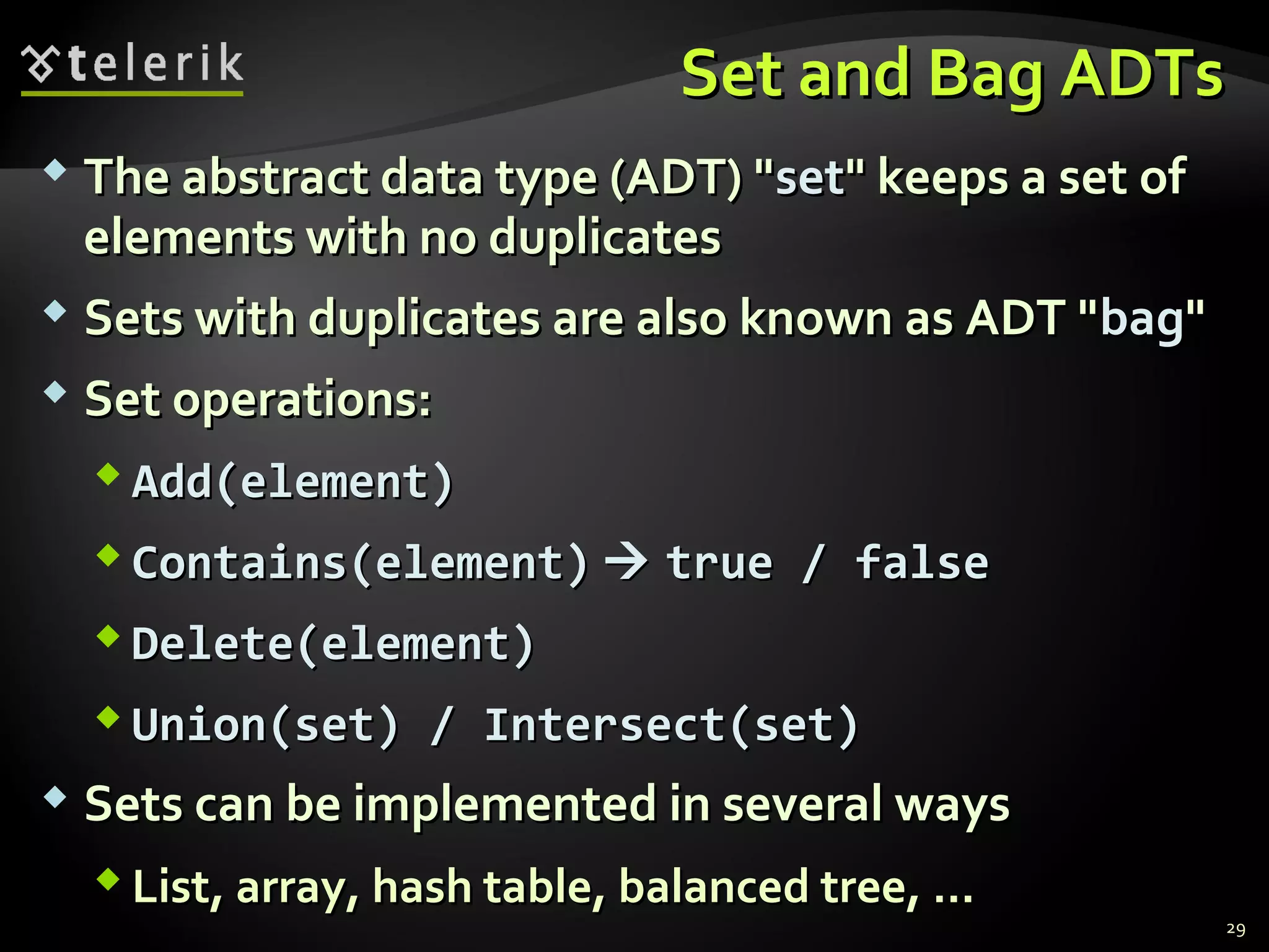 SSeett aanndd BBaagg AADDTTss 
 TThhee aabbssttrraacctt ddaattaa ttyyppee ((AADDTT)) ""sseett"" kkeeeeppss aa sseett ooff 
eelleemmeennttss wwiitthh nnoo dduupplliiccaatteess 
 SSeettss wwiitthh dduupplliiccaatteess aarree aallssoo kknnoowwnn aass AADDTT ""bbaagg"" 
 SSeett ooppeerraattiioonnss:: 
AAdddd((eelleemmeenntt)) 
CCoonnttaaiinnss((eelleemmeenntt))  ttrruuee // ffaallssee 
DDeelleettee((eelleemmeenntt)) 
UUnniioonn((sseett)) // IInntteerrsseecctt((sseett)) 
 SSeettss ccaann bbee iimmpplleemmeenntteedd iinn sseevveerraall wwaayyss 
LLiisstt,, aarrrraayy,, hhaasshh ttaabbllee,, bbaallaanncceedd ttrreeee,, ...... 
29 
 