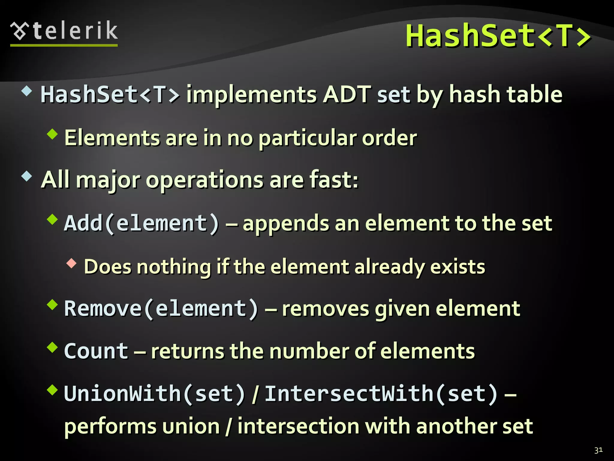 HHaasshhSSeett<<TT>> 
 HHaasshhSSeett<<TT>> iimmpplleemmeennttss AADDTT sseett bbyy hhaasshh ttaabbllee 
EElleemmeennttss aarree iinn nnoo ppaarrttiiccuullaarr oorrddeerr 
 AAllll mmaajjoorr ooppeerraattiioonnss aarree ffaasstt:: 
AAdddd((eelleemmeenntt)) –– aappppeennddss aann eelleemmeenntt ttoo tthhee sseett 
DDooeess nnootthhiinngg iiff tthhee eelleemmeenntt aallrreeaaddyy eexxiissttss 
RReemmoovvee((eelleemmeenntt)) –– rreemmoovveess ggiivveenn eelleemmeenntt 
CCoouunntt –– rreettuurrnnss tthhee nnuummbbeerr ooff eelleemmeennttss 
UUnniioonnWWiitthh((sseett)) // IInntteerrsseeccttWWiitthh((sseett)) –– 
ppeerrffoorrmmss uunniioonn // iinntteerrsseeccttiioonn wwiitthh aannootthheerr sseett 
31 
 