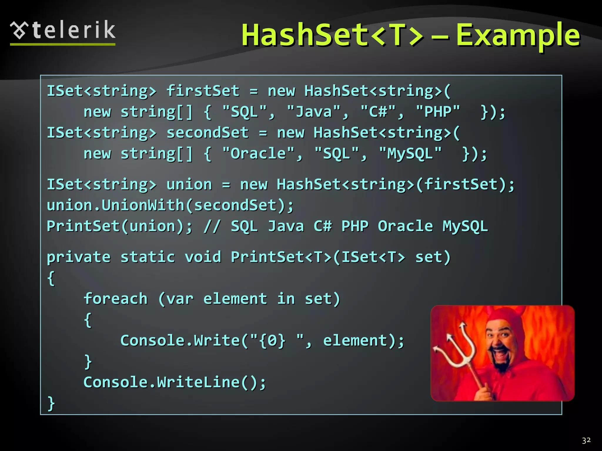 HHaasshhSSeett<<TT>> –– EExxaammppllee 
32 
IISSeett<<ssttrriinngg>> ffiirrssttSSeett == nneeww HHaasshhSSeett<<ssttrriinngg>>(( 
nneeww ssttrriinngg[[]] {{ ""SSQQLL"",, ""JJaavvaa"",, ""CC##"",, ""PPHHPP"" }}));; 
IISSeett<<ssttrriinngg>> sseeccoonnddSSeett == nneeww HHaasshhSSeett<<ssttrriinngg>>(( 
nneeww ssttrriinngg[[]] {{ ""OOrraaccllee"",, ""SSQQLL"",, ""MMyySSQQLL"" }}));; 
IISSeett<<ssttrriinngg>> uunniioonn == nneeww HHaasshhSSeett<<ssttrriinngg>>((ffiirrssttSSeett));; 
uunniioonn..UUnniioonnWWiitthh((sseeccoonnddSSeett));; 
PPrriinnttSSeett((uunniioonn));; //// SSQQLL JJaavvaa CC## PPHHPP OOrraaccllee MMyySSQQLL 
pprriivvaattee ssttaattiicc vvooiidd PPrriinnttSSeett<<TT>>((IISSeett<<TT>> sseett)) 
{{ 
ffoorreeaacchh ((vvaarr eelleemmeenntt iinn sseett)) 
{{ 
CCoonnssoollee..WWrriittee((""{{00}} "",, eelleemmeenntt));; 
}} 
CCoonnssoollee..WWrriitteeLLiinnee(());; 
}} 
 
