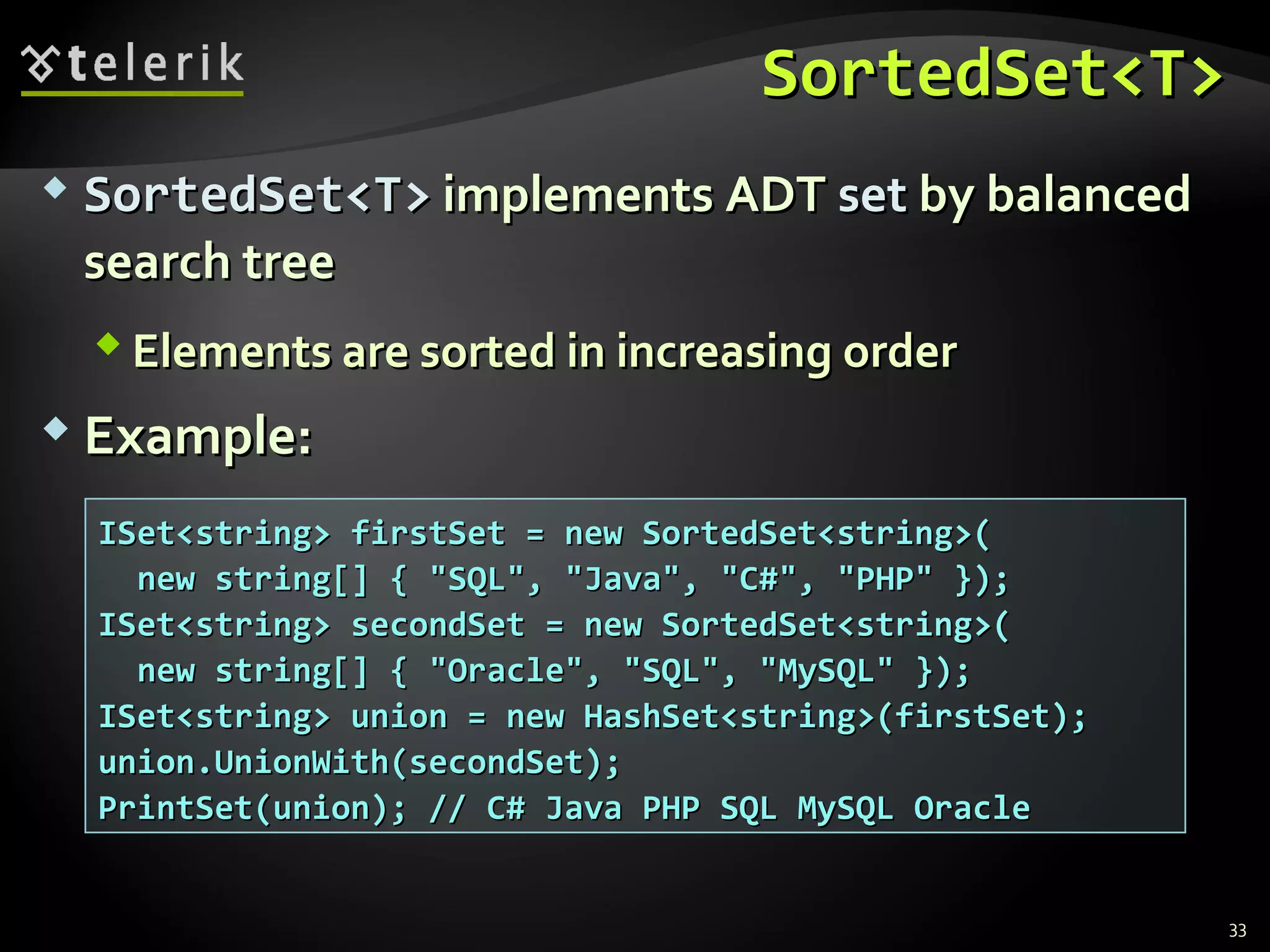 SSoorrtteeddSSeett<<TT>> 
 SSoorrtteeddSSeett<<TT>> iimmpplleemmeennttss AADDTT sseett bbyy bbaallaanncceedd 
sseeaarrcchh ttrreeee 
EElleemmeennttss aarree ssoorrtteedd iinn iinnccrreeaassiinngg oorrddeerr 
 EExxaammppllee:: 
33 
IISSeett<<ssttrriinngg>> ffiirrssttSSeett == nneeww SSoorrtteeddSSeett<<ssttrriinngg>>(( 
nneeww ssttrriinngg[[]] {{ ""SSQQLL"",, ""JJaavvaa"",, ""CC##"",, ""PPHHPP"" }}));; 
IISSeett<<ssttrriinngg>> sseeccoonnddSSeett == nneeww SSoorrtteeddSSeett<<ssttrriinngg>>(( 
nneeww ssttrriinngg[[]] {{ ""OOrraaccllee"",, ""SSQQLL"",, ""MMyySSQQLL"" }}));; 
IISSeett<<ssttrriinngg>> uunniioonn == nneeww HHaasshhSSeett<<ssttrriinngg>>((ffiirrssttSSeett));; 
uunniioonn..UUnniioonnWWiitthh((sseeccoonnddSSeett));; 
PPrriinnttSSeett((uunniioonn));; //// CC## JJaavvaa PPHHPP SSQQLL MMyySSQQLL OOrraaccllee 
 