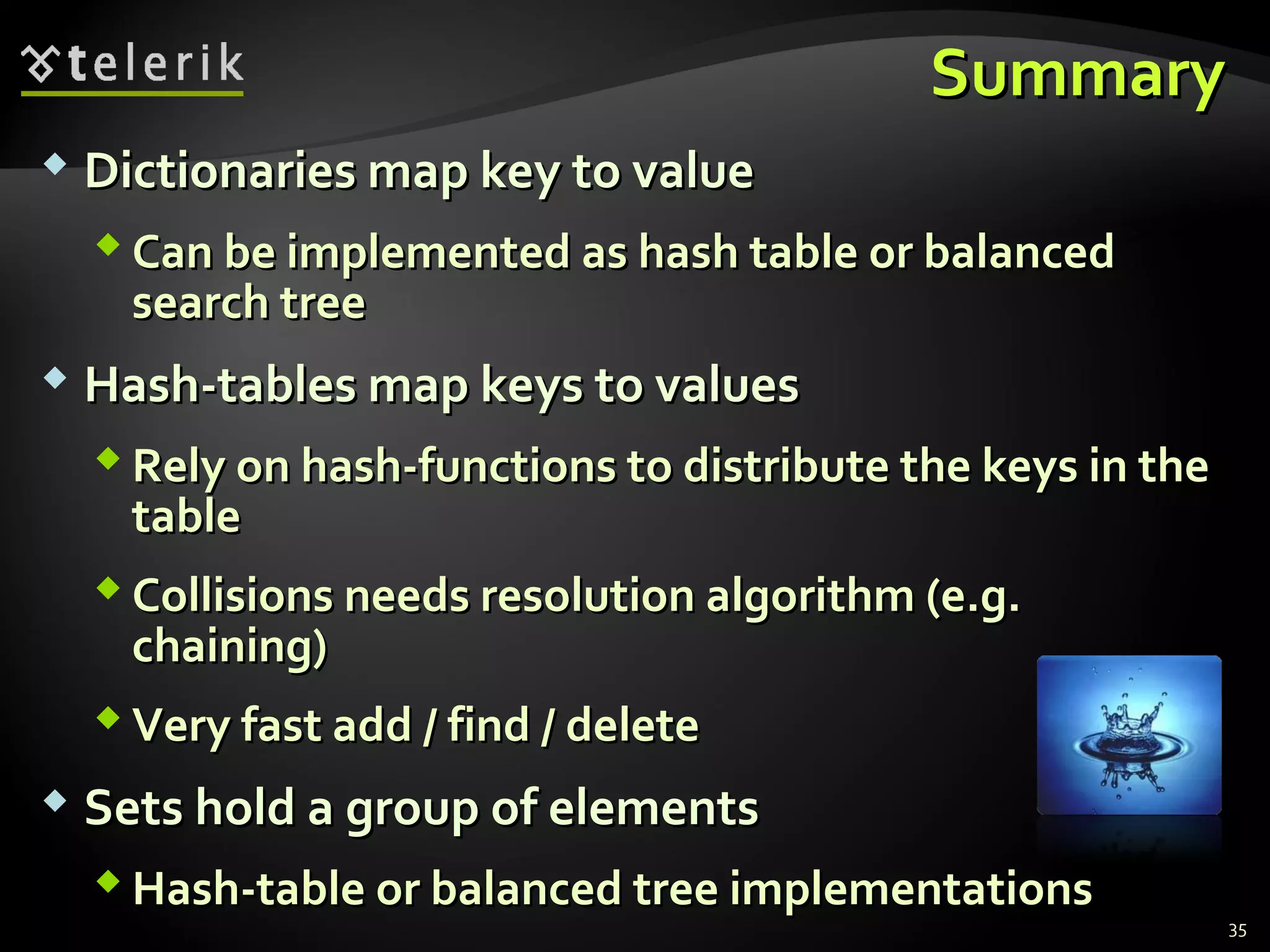 SSuummmmaarryy 
 DDiiccttiioonnaarriieess mmaapp kkeeyy ttoo vvaalluuee 
CCaann bbee iimmpplleemmeenntteedd aass hhaasshh ttaabbllee oorr bbaallaanncceedd 
sseeaarrcchh ttrreeee 
 HHaasshh--ttaabblleess mmaapp kkeeyyss ttoo vvaalluueess 
RReellyy oonn hhaasshh--ffuunnccttiioonnss ttoo ddiissttrriibbuuttee tthhee kkeeyyss iinn tthhee 
ttaabbllee 
CCoolllliissiioonnss nneeeeddss rreessoolluuttiioonn aallggoorriitthhmm ((ee..gg.. 
cchhaaiinniinngg)) 
VVeerryy ffaasstt aadddd // ffiinndd // ddeelleettee 
 SSeettss hhoolldd aa ggrroouupp ooff eelleemmeennttss 
HHaasshh--ttaabbllee oorr bbaallaanncceedd ttrreeee iimmpplleemmeennttaattiioonnss 
35 
 