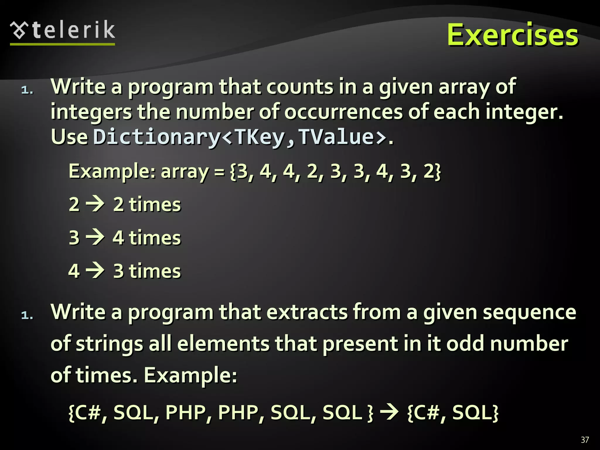 EExxeerrcciisseess 
11.. WWrriittee aa pprrooggrraamm tthhaatt ccoouunnttss iinn aa ggiivveenn aarrrraayy ooff 
iinntteeggeerrss tthhee nnuummbbeerr ooff ooccccuurrrreenncceess ooff eeaacchh iinntteeggeerr.. 
UUssee DDiiccttiioonnaarryy<<TTKKeeyy,,TTVVaalluuee>>.. 
EExxaammppllee:: aarrrraayy == {{33,, 44,, 44,, 22,, 33,, 33,, 44,, 33,, 22}} 
22  22 ttiimmeess 
33  44 ttiimmeess 
44  33 ttiimmeess 
11.. WWrriittee aa pprrooggrraamm tthhaatt eexxttrraaccttss ffrroomm aa ggiivveenn sseeqquueennccee 
ooff ssttrriinnggss aallll eelleemmeennttss tthhaatt pprreesseenntt iinn iitt oodddd nnuummbbeerr 
ooff ttiimmeess.. EExxaammppllee:: 
{{CC##,, SSQQLL,, PPHHPP,, PPHHPP,, SSQQLL,, SSQQLL }}  {{CC##,, SSQQLL}} 
37 
 