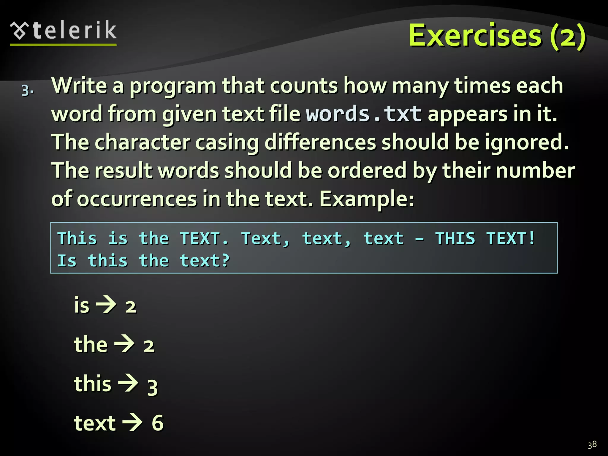 EExxeerrcciisseess ((22)) 
33.. WWrriittee aa pprrooggrraamm tthhaatt ccoouunnttss hhooww mmaannyy ttiimmeess eeaacchh 
wwoorrdd ffrroomm ggiivveenn tteexxtt ffiillee wwoorrddss..ttxxtt aappppeeaarrss iinn iitt.. 
TThhee cchhaarraacctteerr ccaassiinngg ddiiffffeerreenncceess sshhoouulldd bbee iiggnnoorreedd.. 
TThhee rreessuulltt wwoorrddss sshhoouulldd bbee oorrddeerreedd bbyy tthheeiirr nnuummbbeerr 
ooff ooccccuurrrreenncceess iinn tthhee tteexxtt.. EExxaammppllee:: 
iiss  22 
tthhee  22 
tthhiiss  33 
tteexxtt  66 
38 
TThhiiss iiss tthhee TTEEXXTT.. TTeexxtt,, tteexxtt,, tteexxtt –– TTHHIISS TTEEXXTT!! 
IIss tthhiiss tthhee tteexxtt?? 
 