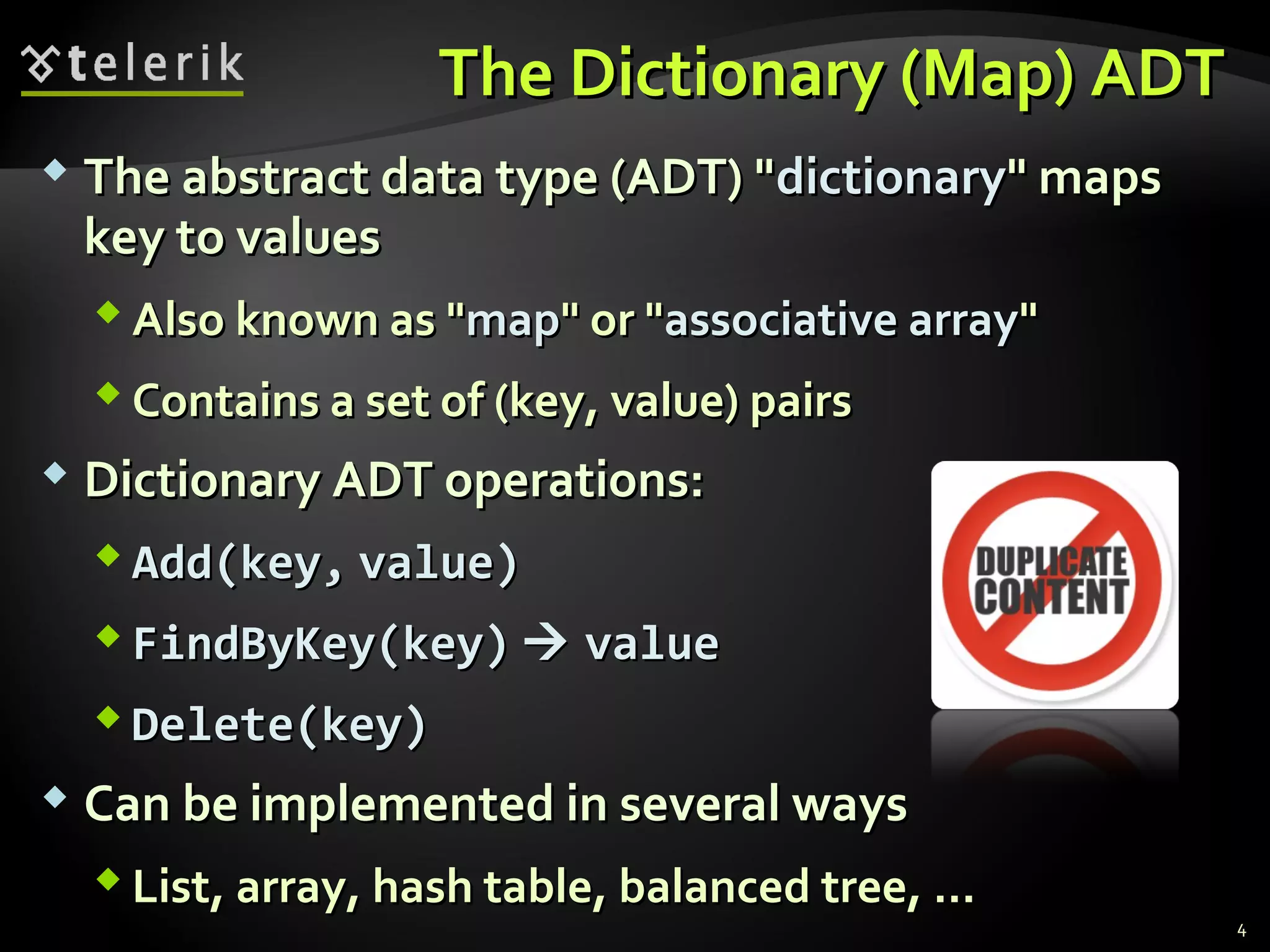 TThhee DDiiccttiioonnaarryy ((MMaapp)) AADDTT 
 TThhee aabbssttrraacctt ddaattaa ttyyppee ((AADDTT)) ""ddiiccttiioonnaarryy"" mmaappss 
kkeeyy ttoo vvaalluueess 
AAllssoo kknnoowwnn aass ""mmaapp"" oorr ""aassssoocciiaattiivvee aarrrraayy"" 
CCoonnttaaiinnss aa sseett ooff ((kkeeyy,, vvaalluuee)) ppaaiirrss 
 DDiiccttiioonnaarryy AADDTT ooppeerraattiioonnss:: 
AAdddd((kkeeyy,, vvaalluuee)) 
FFiinnddBByyKKeeyy((kkeeyy))  vvaalluuee 
DDeelleettee((kkeeyy)) 
 CCaann bbee iimmpplleemmeenntteedd iinn sseevveerraall wwaayyss 
LLiisstt,, aarrrraayy,, hhaasshh ttaabbllee,, bbaallaanncceedd ttrreeee,, ...... 
4 
 