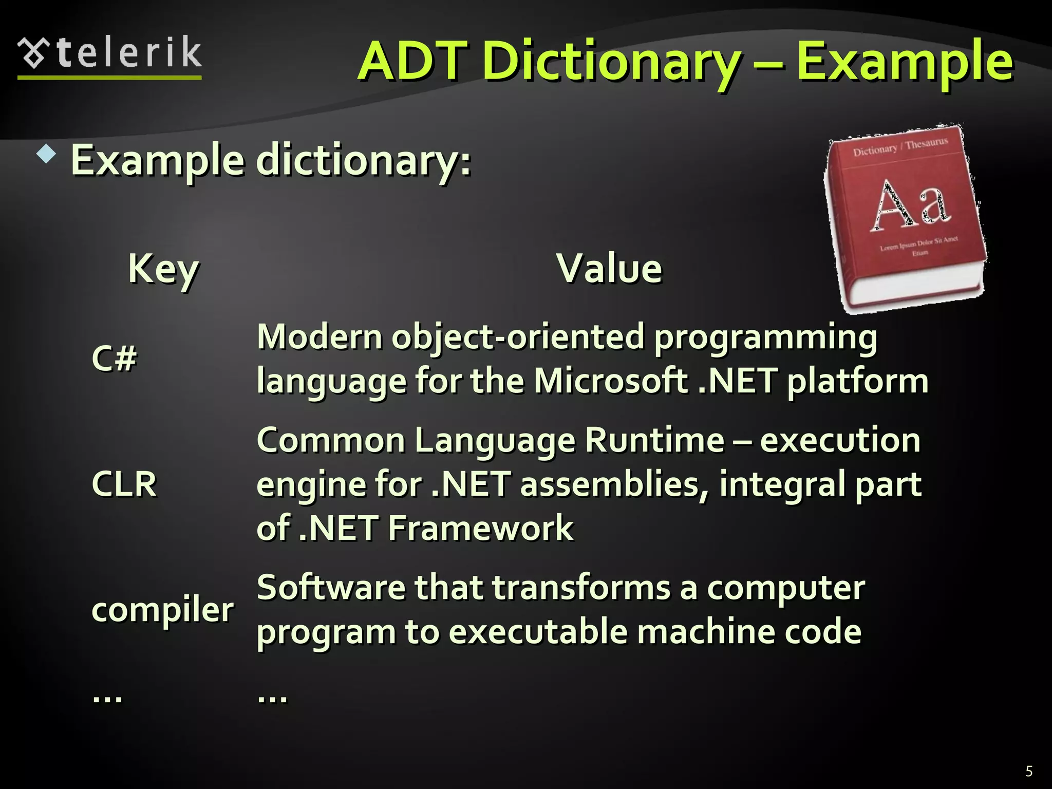 AADDTT DDiiccttiioonnaarryy –– EExxaammppllee 
 EExxaammppllee ddiiccttiioonnaarryy:: 
5 
KKeeyy VVaalluuee 
CC## Modern object-oriented programming 
llaanngguuaaggee ffoorr tthhee MMiiccrroossoofftt ..NNEETT ppllaattffoorrmm 
CCLLRR 
CCoommmmoonn LLaanngguuaaggee RRuunnttiimmee –– eexxeeccuuttiioonn 
eennggiinnee ffoorr ..NNEETT aasssseemmbblliieess,, iinntteeggrraall ppaarrtt 
ooff ..NNEETT FFrraammeewwoorrkk 
ccoommppiilleerr Software that transforms a computer 
pprrooggrraamm ttoo eexxeeccuuttaabbllee mmaacchhiinnee ccooddee 
…… …… 
 