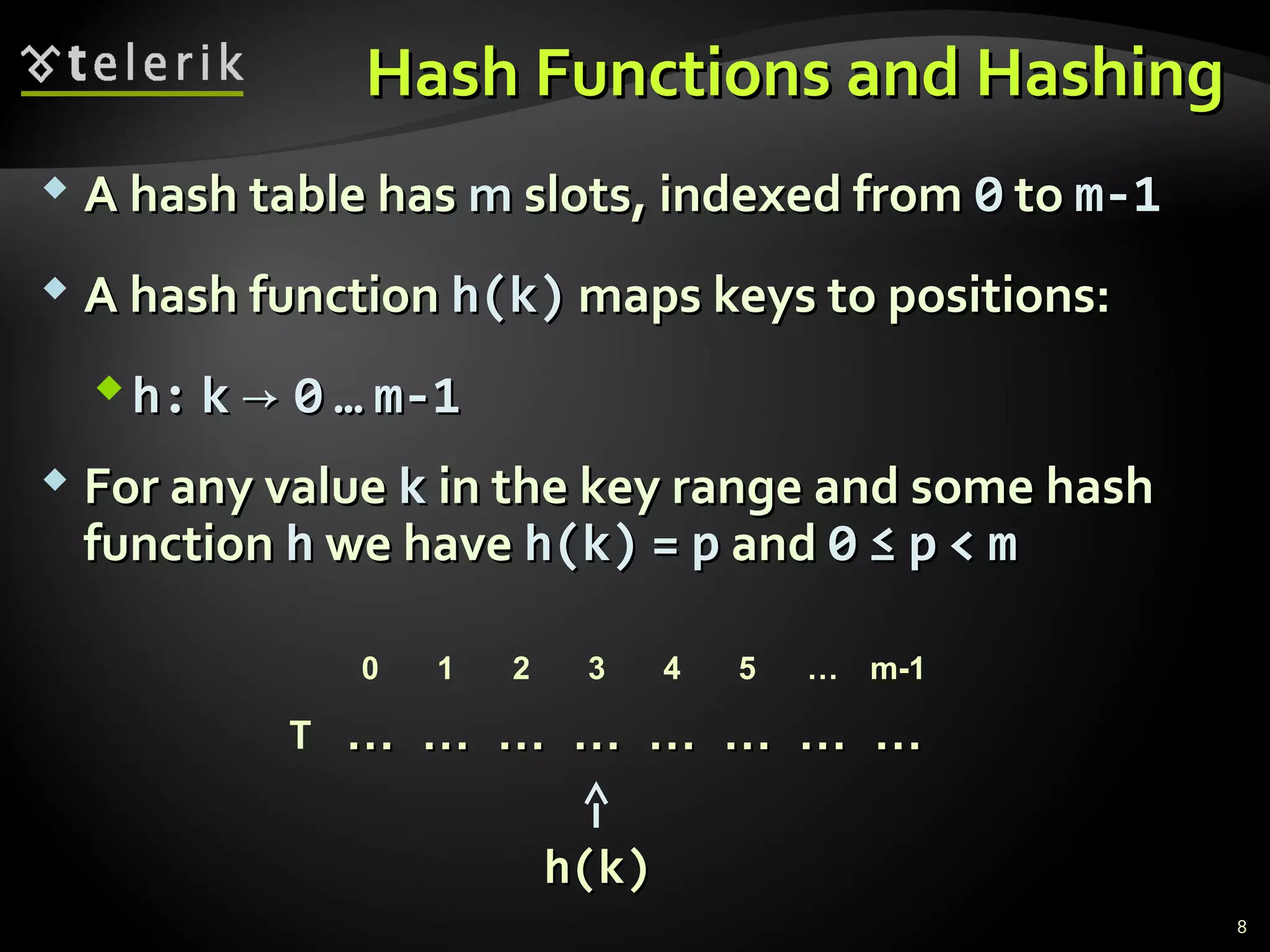 Hash FFuunnccttiioonnss aanndd HHaasshhiinngg 
 AA hhaasshh ttaabbllee hhaass mm sslloottss,, iinnddeexxeedd ffrroomm 00 ttoo mm--11 
 AA hhaasshh ffuunnccttiioonn hh((kk)) mmaappss kkeeyyss ttoo ppoossiittiioonnss:: 
hh:: kk →→ 00 …… mm--11 
 FFoorr aannyy vvaalluuee kk iinn tthhee kkeeyy rraannggee aanndd ssoommee hhaasshh 
ffuunnccttiioonn hh wwee hhaavvee hh((kk)) == pp aanndd 00 ≤≤ pp << mm 
0 1 2 3 4 5 … m-1 
…… …… …… …… …… …… …… …… 
T 
hh((kk)) 
8 
 