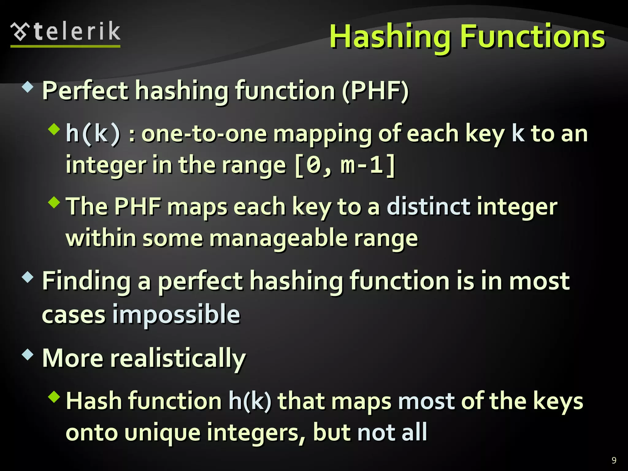 HHaasshhiinngg FFuunnccttiioonnss 
 PPeerrffeecctt hhaasshhiinngg ffuunnccttiioonn ((PPHHFF)) 
hh((kk)) :: oonnee--ttoo--oonnee mmaappppiinngg ooff eeaacchh kkeeyy kk ttoo aann 
iinntteeggeerr iinn tthhee rraannggee [[00,, mm--11]] 
TThhee PPHHFF mmaappss eeaacchh kkeeyy ttoo aa ddiissttiinncctt iinntteeggeerr 
wwiitthhiinn ssoommee mmaannaaggeeaabbllee rraannggee 
 FFiinnddiinngg aa ppeerrffeecctt hhaasshhiinngg ffuunnccttiioonn iiss iinn mmoosstt 
ccaasseess iimmppoossssiibbllee 
MMoorree rreeaalliissttiiccaallllyy 
HHaasshh ffuunnccttiioonn hh((kk)) tthhaatt mmaappss mmoosstt ooff tthhee kkeeyyss 
oonnttoo uunniiqquuee iinntteeggeerrss,, bbuutt nnoott aallll 
9 
 