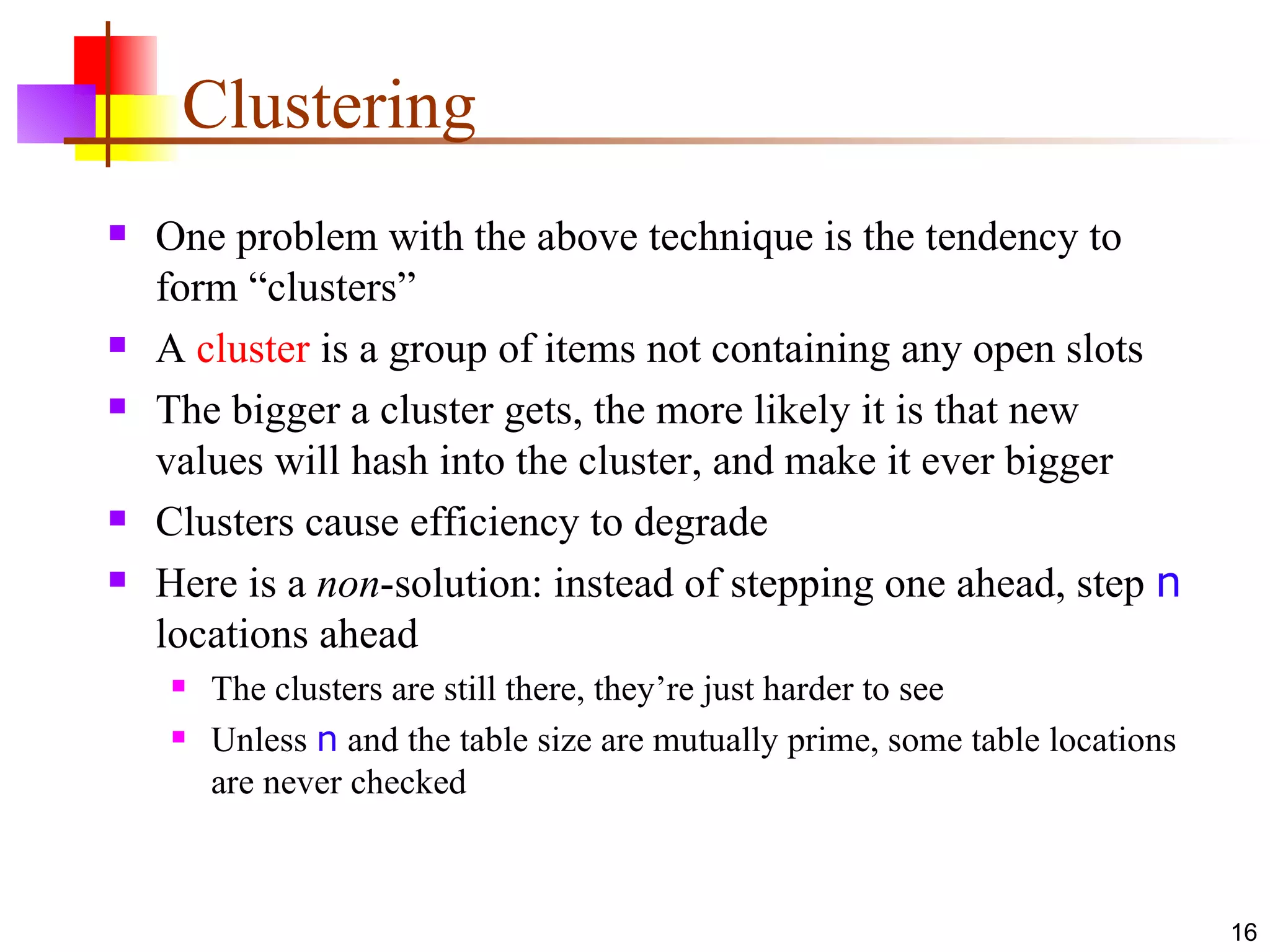 Clustering One problem with the above technique is the tendency to form “clusters” A  cluster  is a group of items not containing any open slots The bigger a cluster gets, the more likely it is that new values will hash into the cluster, and make it ever bigger Clusters cause efficiency to degrade Here is a  non -solution: instead of stepping one ahead, step  n  locations ahead The clusters are still there, they’re just harder to see Unless   n  and the table size are mutually prime, some table locations are never checked 