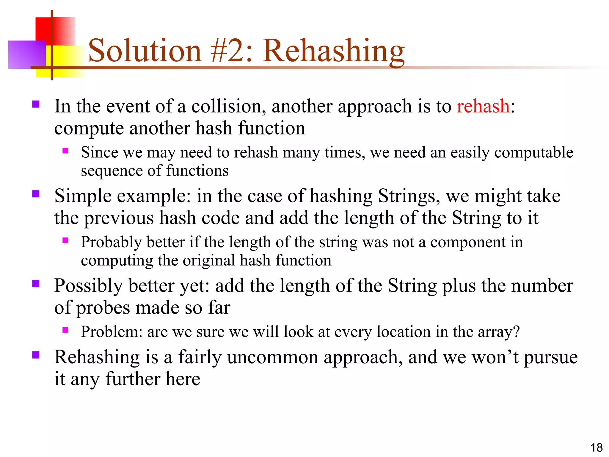 Solution #2: Rehashing In the event of a collision, another approach is to  rehash : compute another hash function Since we may need to rehash many times, we need an easily computable sequence of functions Simple example: in the case of hashing Strings, we might take the previous hash code and add the length of the String to it Probably better if the length of the string was not a component in computing the original hash function Possibly better yet: add the length of the String plus the number of probes made so far Problem: are we sure we will look at every location in the array? Rehashing is a fairly uncommon approach, and we won’t pursue it any further here 