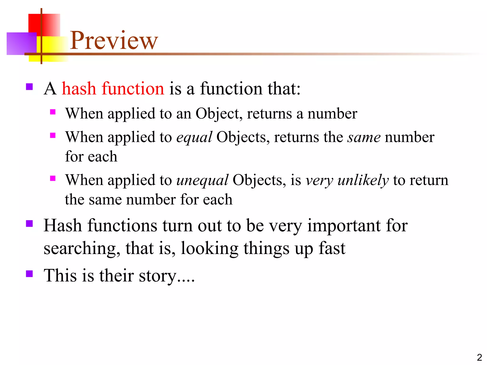 Preview A  hash function  is a function that: When applied to an Object, returns a number When applied to  equal  Objects, returns the  same  number for each When applied to  unequal  Objects, is  very unlikely  to return the same number for each Hash functions turn out to be very important for searching, that is, looking things up fast This is their story.... 