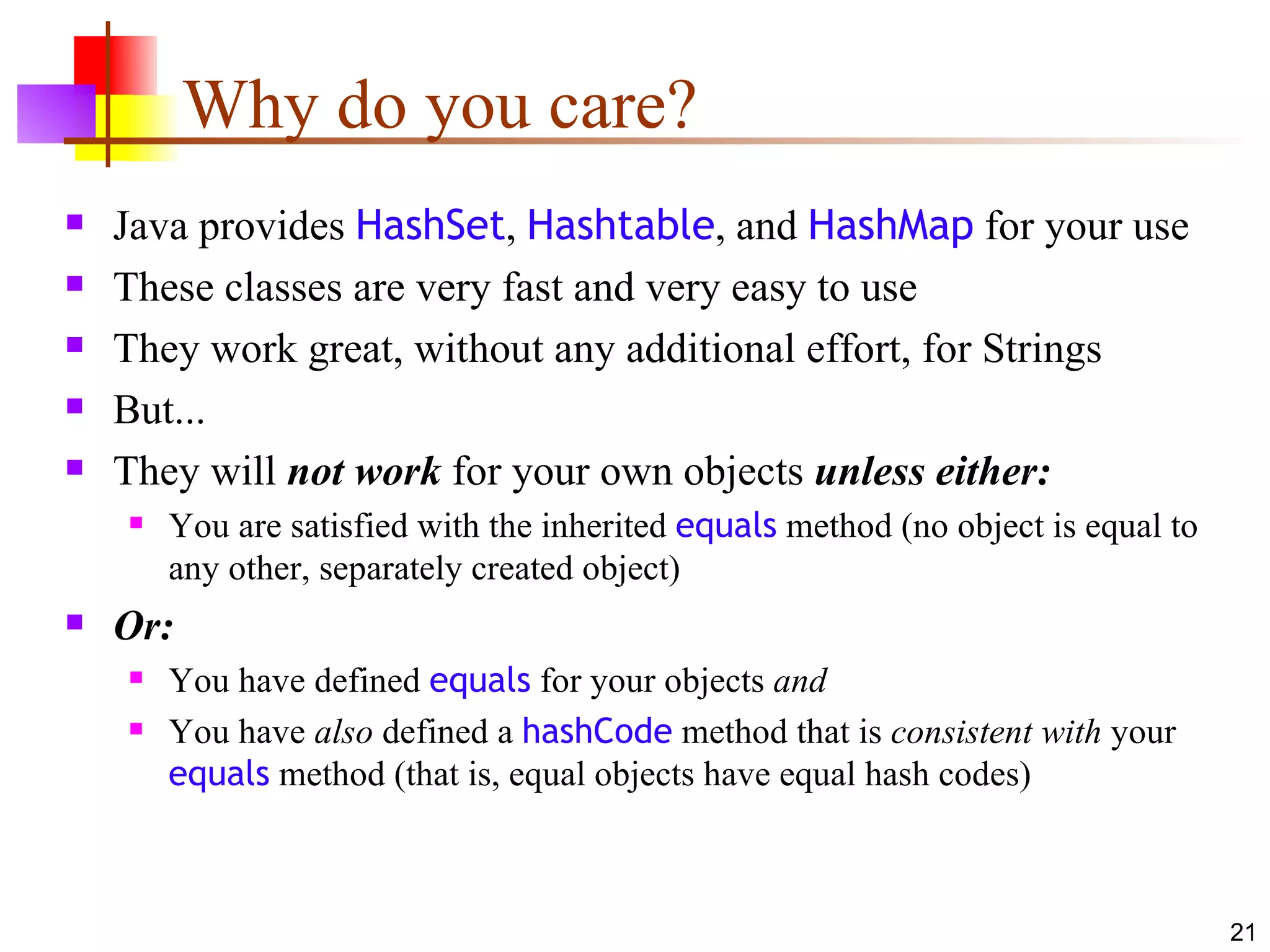 Why do you care? Java provides  HashSet ,  Hashtable , and  HashMap  for your use These classes are very fast and very easy to use They work great, without any additional effort, for Strings But... They will  not work  for your own objects  unless either: You are satisfied with the inherited  equals  method (no object is equal to any other, separately created object) Or: You have defined  equals  for your objects  and You have  also  defined a  hashCode  method that is  consistent with  your  equals  method (that is, equal objects have equal hash codes) 