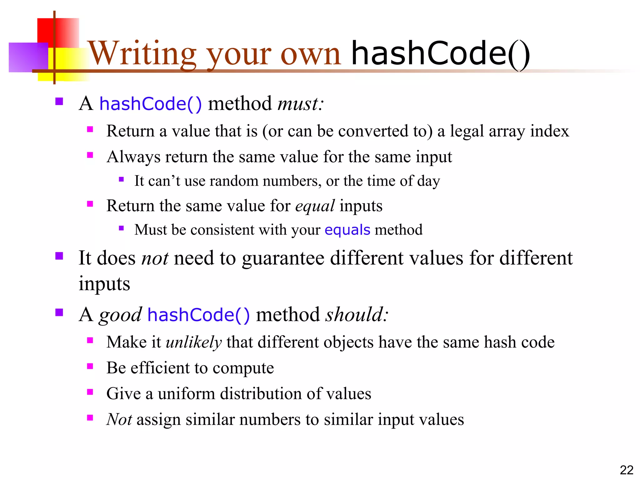 Writing your own  hashCode () A  hashCode()  method  must: Return a value that is (or can be converted to) a legal array index Always return the same value for the same input It can’t use random numbers, or the time of day Return the same value for  equal  inputs Must be consistent with your  equals  method It does  not  need to guarantee different values for different inputs A  good   hashCode()  method  should: Make it  unlikely  that different objects have the same hash code Be efficient to compute Give a uniform distribution of values Not  assign similar numbers to similar input values 