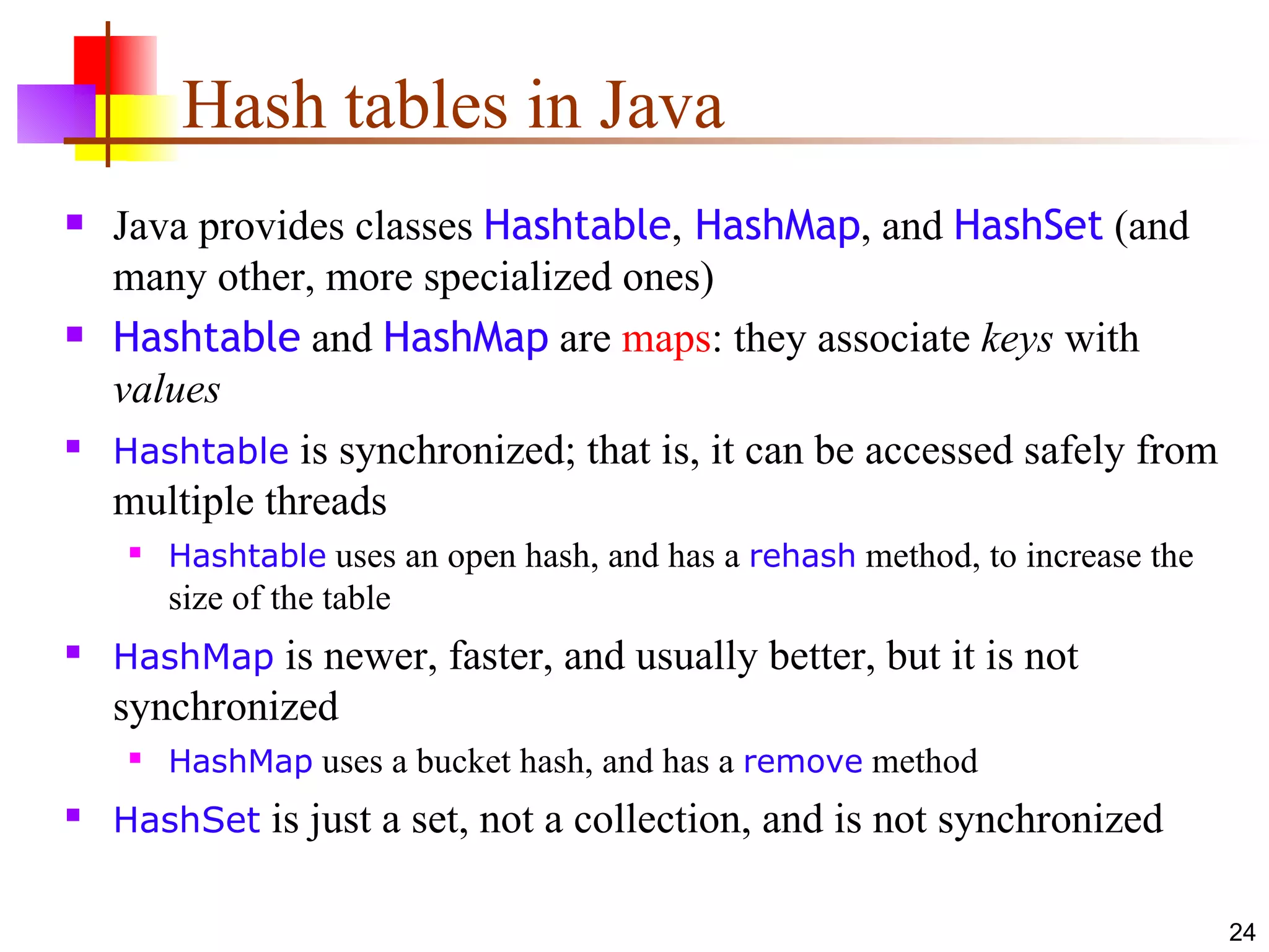 Hash tables in Java Java provides classes  Hashtable ,  HashMap , and  HashSet  (and many other, more specialized ones) Hashtable  and  HashMap  are  maps : they associate  keys  with  values Hashtable  is synchronized; that is, it can be accessed safely from multiple threads Hashtable  uses an open hash, and has a  rehash  method, to increase the size of the table HashMap  is newer, faster, and usually better, but it is not synchronized HashMap  uses a bucket hash, and has a  remove  method HashSet  is just a set, not a collection, and is not synchronized 