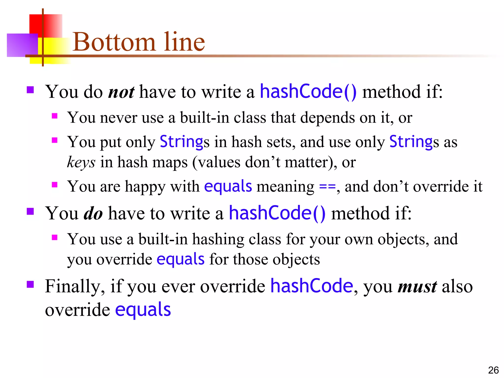Bottom line You do  not  have to write a  hashCode()  method if: You never use a built-in class that depends on it, or You put only  String s in hash sets, and use only  String s as  keys  in hash maps (values don’t matter), or You are happy with  equals  meaning  == , and don’t override it You  do  have to write a  hashCode()  method if: You use a built-in hashing class for your own objects, and you override  equals  for those objects Finally, if you ever override  hashCode , you  must  also override  equals 