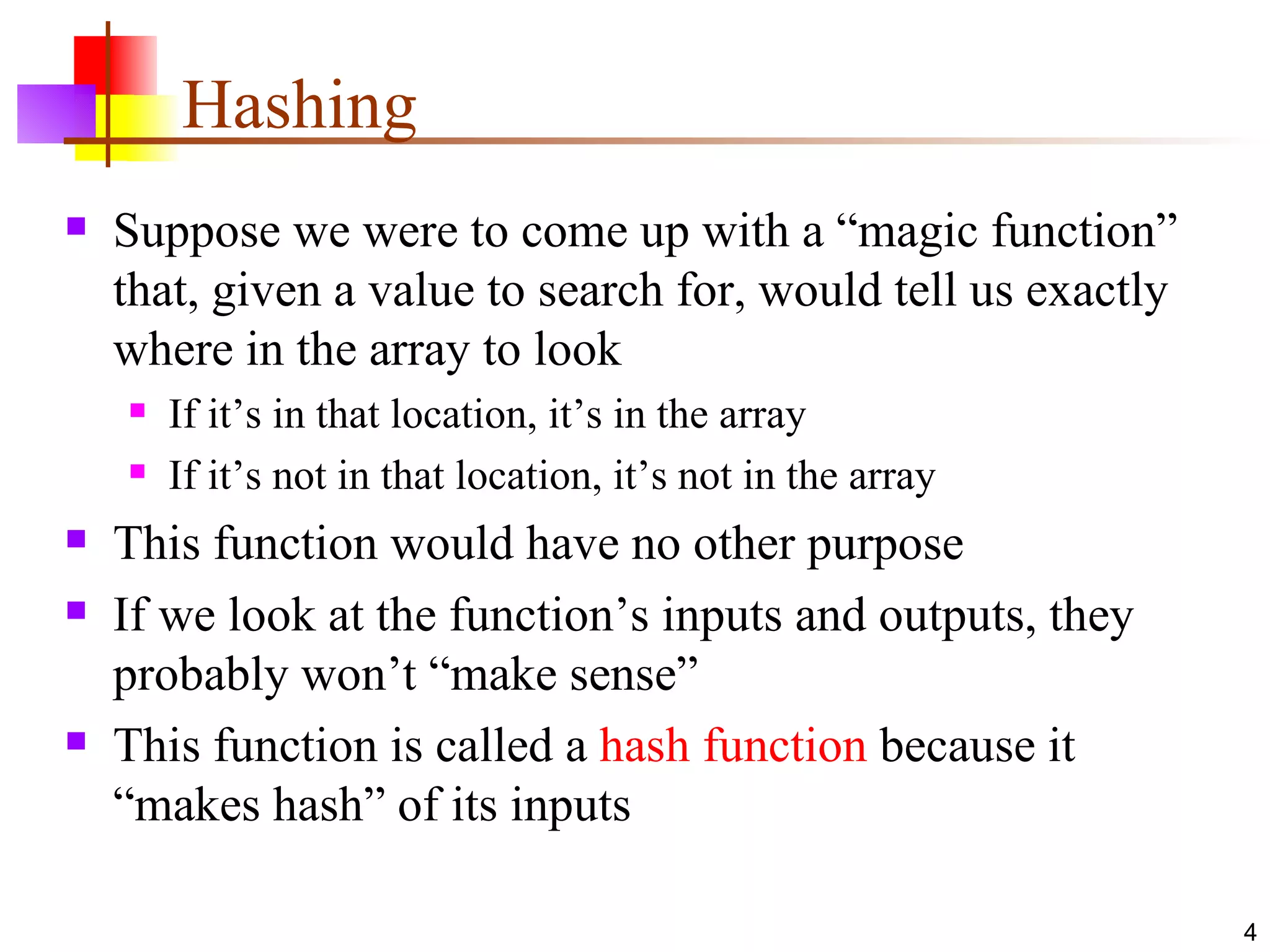 Hashing Suppose we were to come up with a “magic function” that, given a value to search for, would tell us exactly where in the array to look If it’s in that location, it’s in the array If it’s not in that location, it’s not in the array This function would have no other purpose If we look at the function’s inputs and outputs, they probably won’t “make sense” This function is called a  hash function  because it “makes hash” of its inputs 