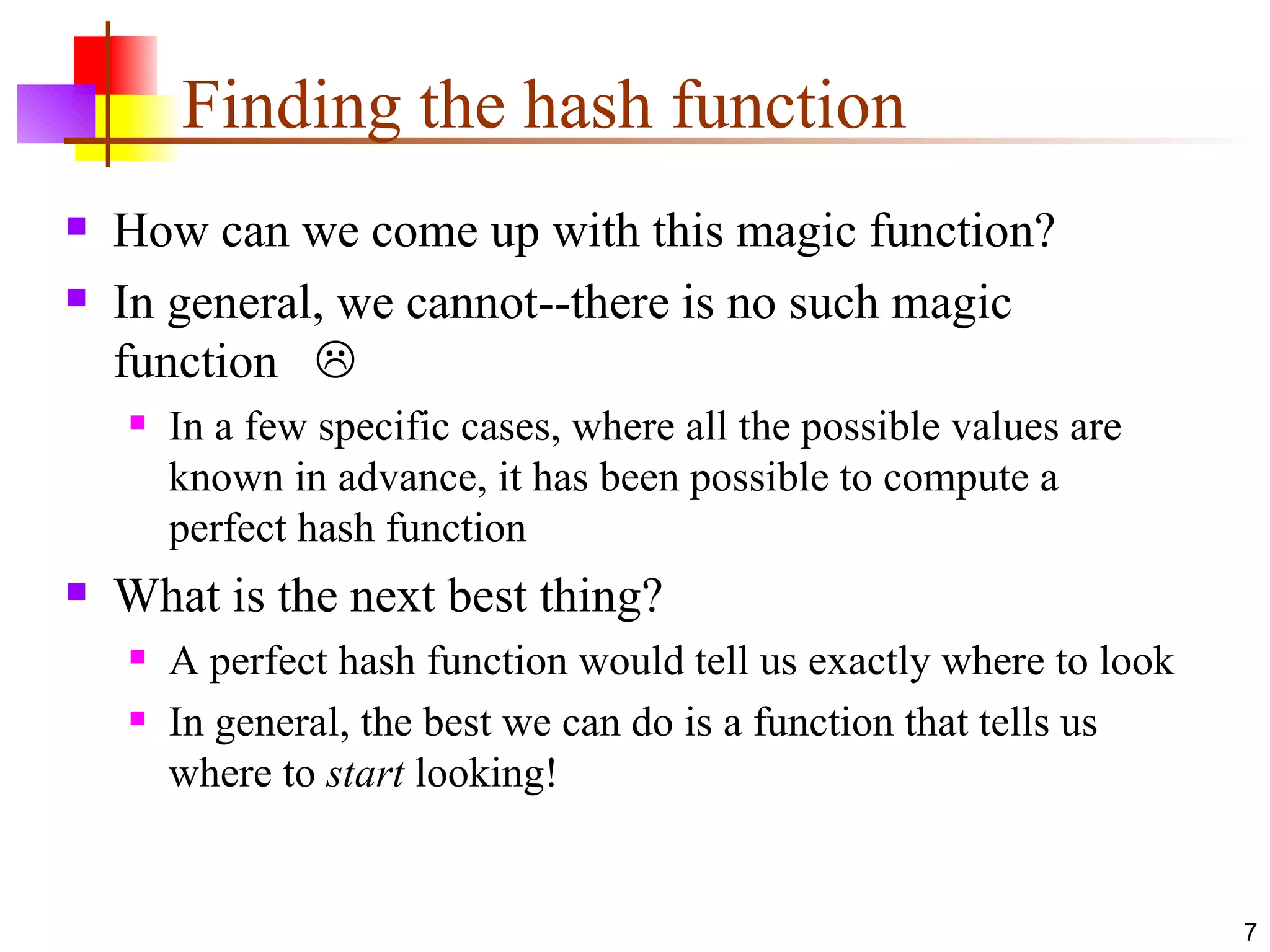 Finding the hash function How can we come up with this magic function? In general, we cannot--there is no such magic function   In a few specific cases, where all the possible values are known in advance, it has been possible to compute a perfect hash function What is the next best thing? A perfect hash function would tell us exactly where to look In general, the best we can do is a function that tells us where to  start  looking! 