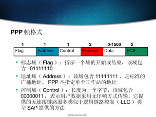 PPP 帧格式 标志域（ Flag ）：指示一个域的开始或结束，该域包含  01111110  地址域（ Address ）：该域包含 11111111 ，是标准的广播地址。 PPP 不指定单个工作站的地址  控制域（ Control ）：长度为一个字节，该域包含 00000011 ，表示用户数据采用无序帧方式传输。它提供的无连接链路服务类似于逻辑链路控制（ LLC ）类型 SAP 提供的方法  1 1 1 2 0-1500 2 FCS Data Protocol Control Address Flag 