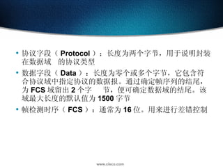 协议字段（ Protocol ）：长度为两个字节，用于说明封装在数据域 的协议类型  数据字段（ Data ）：长度为零个或多个字节，它包含符合协议域中指定协议的数据报。通过确定帧序列的结尾，为 FCS 域留出 2 个字 节，便可确定数据域的结尾。该域最大长度的默认值为 1500 字节  帧检测时序（ FCS ）：通常为 16 位。用来进行差错控制  