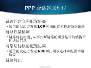 PPP 会话建立过程 链路的建立和配置协商 通信的发起方发送 LCP 帧来配置和检测数据链路 链路质量检测 链路将被检测 , 从而判断链路的质量是否能够携带网络层信息 网络层协议的配置协商 通信的发起方发送 NCP 帧 , 用以选择和配置网络协议 链路终止 