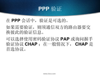 PPP 验证 在 PPP 会话中，验证是可选的。 如果需要验证，则须通信双方的路由器要交换彼此的验证信息。 可以选择使用密码验证协议 PAP 或询问握手验证协议 CHAP ；在一般情况下， CHAP 是首选协议。 