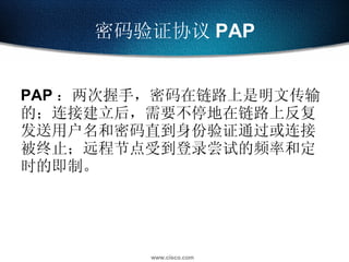 密码验证协议 PAP PAP ：两次握手，密码在链路上是明文传输的；连接建立后，需要不停地在链路上反复发送用户名和密码直到身份验证通过或连接被终止；远程节点受到登录尝试的频率和定时的即制。 